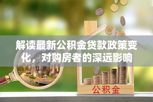 崇礼解读最新公积金贷款政策变化，对购房者的深远影响