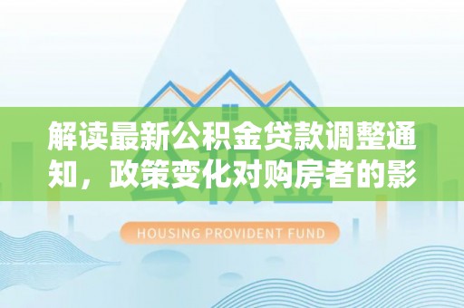 崇礼解读最新公积金贷款调整通知，政策变化对购房者的影响