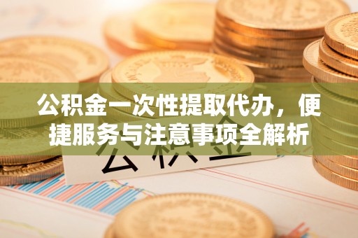 崇礼公积金一次性提取代办，便捷服务与注意事项全解析