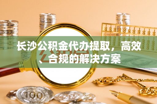 崇礼长沙公积金代办提取，高效、合规的解决方案