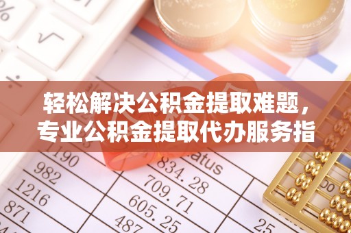 崇礼轻松解决公积金提取难题，专业公积金提取代办服务指南