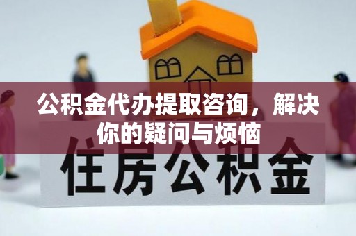 崇礼公积金代办提取咨询，解决你的疑问与烦恼