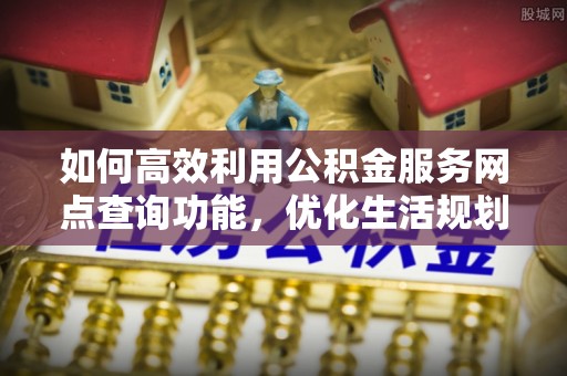 崇礼如何高效利用公积金服务网点查询功能，优化生活规划