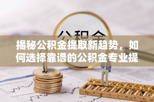 崇礼揭秘公积金提取新趋势，如何选择靠谱的公积金专业提取代办服务