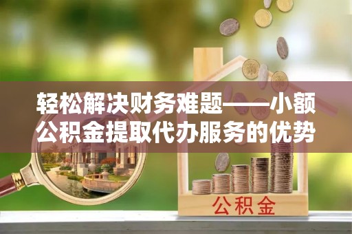 崇礼轻松解决财务难题——小额公积金提取代办服务的优势与选择指南