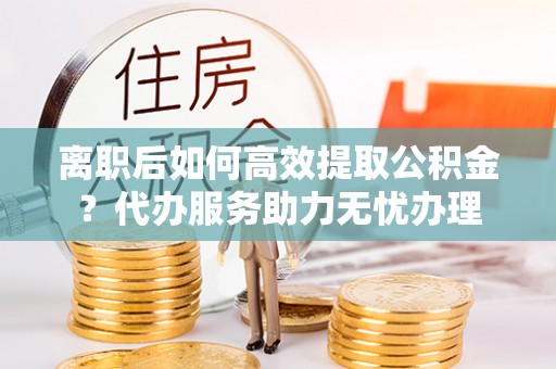 崇礼离职后如何高效提取公积金？代办服务助力无忧办理