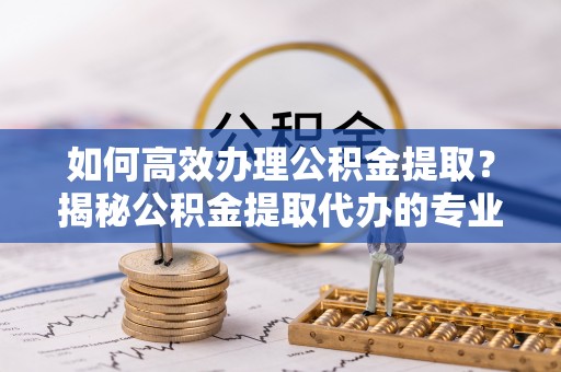 崇礼如何高效办理公积金提取？揭秘公积金提取代办的专业服务