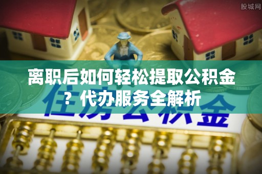 崇礼离职后如何轻松提取公积金？代办服务全解析