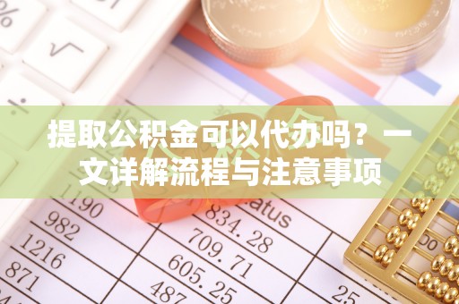 崇礼提取公积金可以代办吗？一文详解流程与注意事项