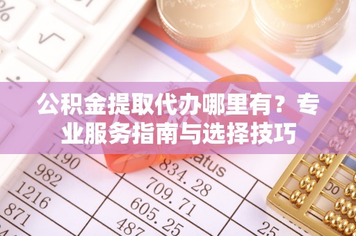 崇礼公积金提取代办哪里有？专业服务指南与选择技巧