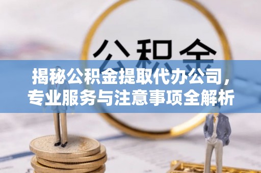 崇礼揭秘公积金提取代办公司，专业服务与注意事项全解析