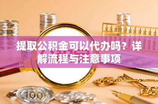 崇礼提取公积金可以代办吗？详解流程与注意事项