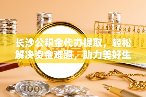 崇礼长沙公积金代办提取，轻松解决资金难题，助力美好生活