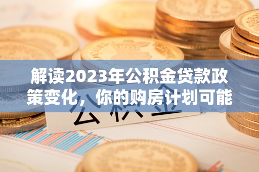 崇礼解读2023年公积金贷款政策变化，你的购房计划可能因此受益