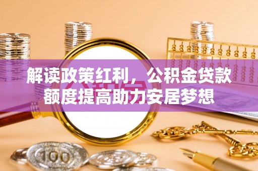 崇礼解读政策红利，公积金贷款额度提高助力安居梦想