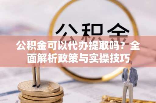 崇礼公积金可以代办提取吗？全面解析政策与实操技巧