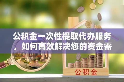崇礼公积金一次性提取代办服务，如何高效解决您的资金需求