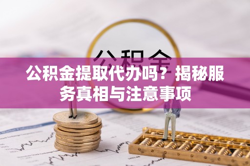 崇礼公积金提取代办吗？揭秘服务真相与注意事项