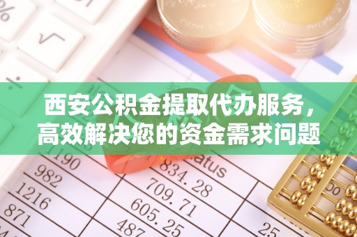 崇礼西安公积金提取代办服务，高效解决您的资金需求问题