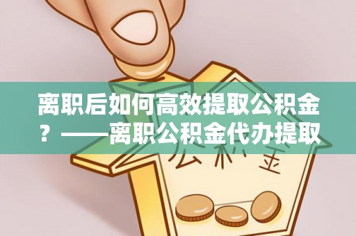 崇礼离职后如何高效提取公积金？——离职公积金代办提取全流程解析