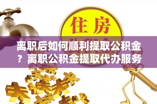 崇礼离职后如何顺利提取公积金？离职公积金提取代办服务帮你搞定！