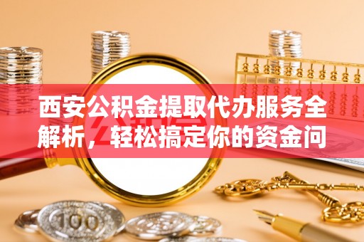崇礼西安公积金提取代办服务全解析，轻松搞定你的资金问题