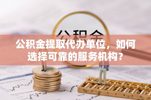 崇礼公积金提取代办单位，如何选择可靠的服务机构？