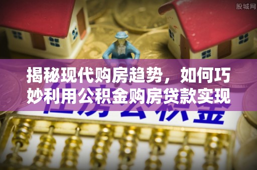 崇礼揭秘现代购房趋势，如何巧妙利用公积金购房贷款实现置业梦想