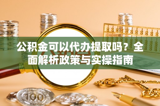 崇礼公积金可以代办提取吗？全面解析政策与实操指南