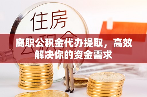 崇礼离职公积金代办提取，高效解决你的资金需求