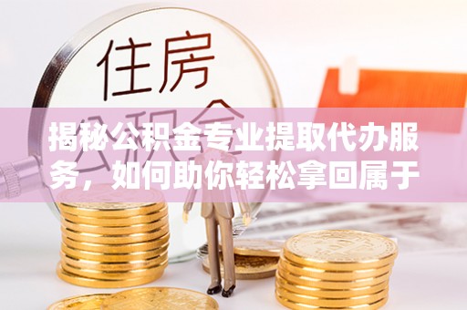 崇礼揭秘公积金专业提取代办服务，如何助你轻松拿回属于你的资金