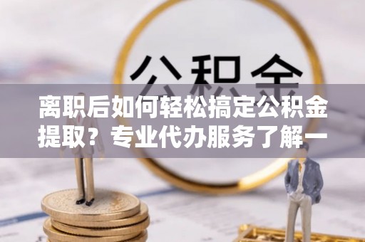 崇礼离职后如何轻松搞定公积金提取？专业代办服务了解一下