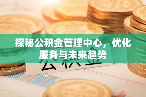 崇礼探秘公积金管理中心，优化服务与未来趋势