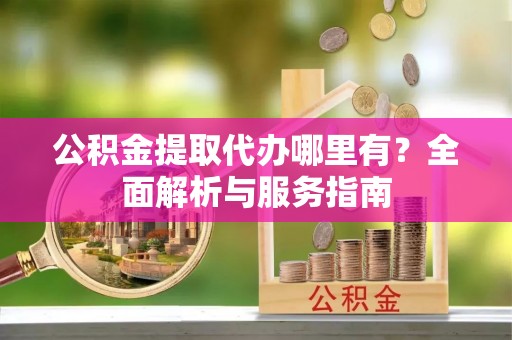 崇礼公积金提取代办哪里有？全面解析与服务指南