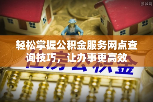 崇礼轻松掌握公积金服务网点查询技巧，让办事更高效