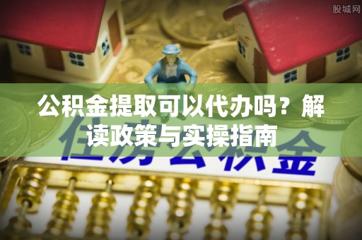 崇礼公积金提取可以代办吗？解读政策与实操指南