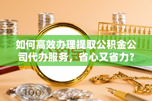 崇礼如何高效办理提取公积金公司代办服务，省心又省力？