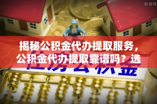 崇礼揭秘公积金代办提取服务，公积金代办提取靠谱吗？选择需谨慎