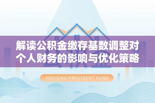 崇礼解读公积金缴存基数调整对个人财务的影响与优化策略