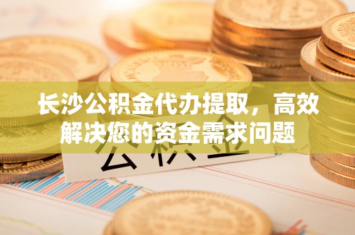 崇礼长沙公积金代办提取，高效解决您的资金需求问题