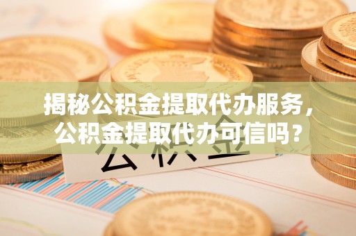 崇礼揭秘公积金提取代办服务，公积金提取代办可信吗？
