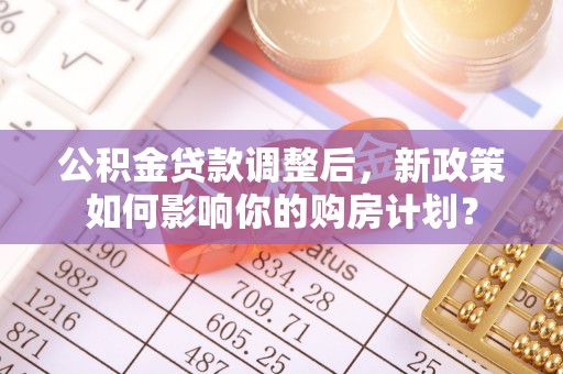 崇礼公积金贷款调整后，新政策如何影响你的购房计划？
