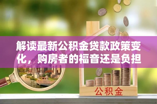 崇礼解读最新公积金贷款政策变化，购房者的福音还是负担？