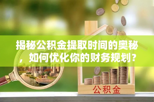 崇礼揭秘公积金提取时间的奥秘，如何优化你的财务规划？