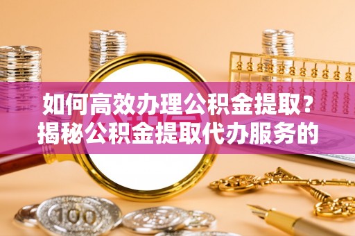 崇礼如何高效办理公积金提取？揭秘公积金提取代办服务的优势与注意事项