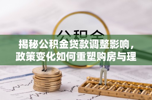 崇礼揭秘公积金贷款调整影响，政策变化如何重塑购房与理财规划