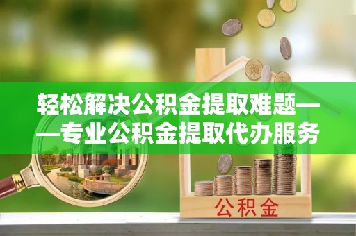 崇礼轻松解决公积金提取难题——专业公积金提取代办服务详解