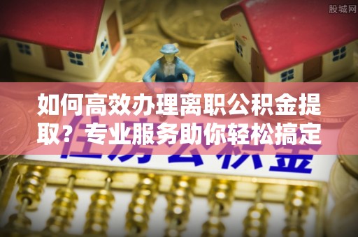 崇礼如何高效办理离职公积金提取？专业服务助你轻松搞定