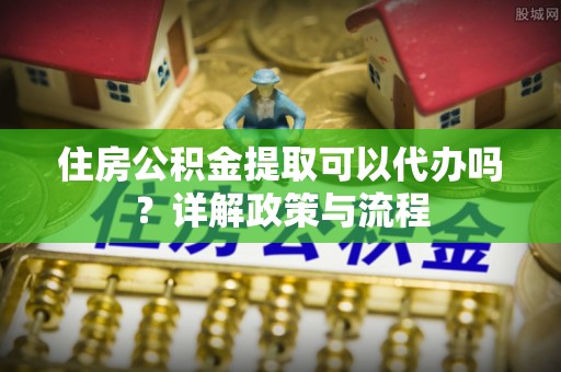 崇礼住房公积金提取可以代办吗？详解政策与流程