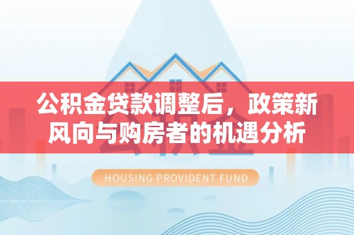 崇礼公积金贷款调整后，政策新风向与购房者的机遇分析